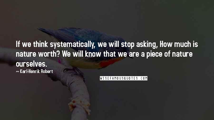 Karl-Henrik Robert Quotes: If we think systematically, we will stop asking, How much is nature worth? We will know that we are a piece of nature ourselves.