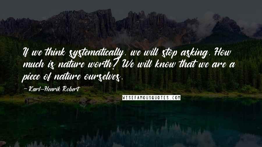 Karl-Henrik Robert Quotes: If we think systematically, we will stop asking, How much is nature worth? We will know that we are a piece of nature ourselves.