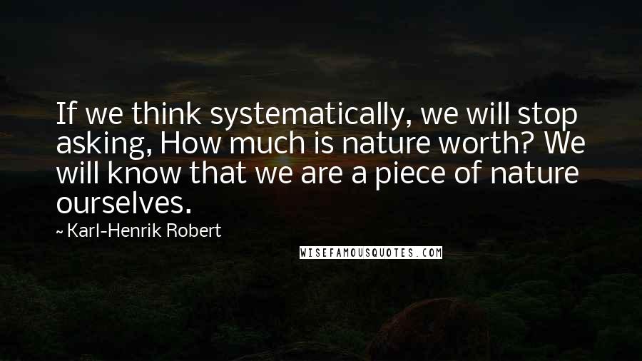 Karl-Henrik Robert Quotes: If we think systematically, we will stop asking, How much is nature worth? We will know that we are a piece of nature ourselves.