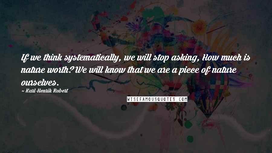 Karl-Henrik Robert Quotes: If we think systematically, we will stop asking, How much is nature worth? We will know that we are a piece of nature ourselves.