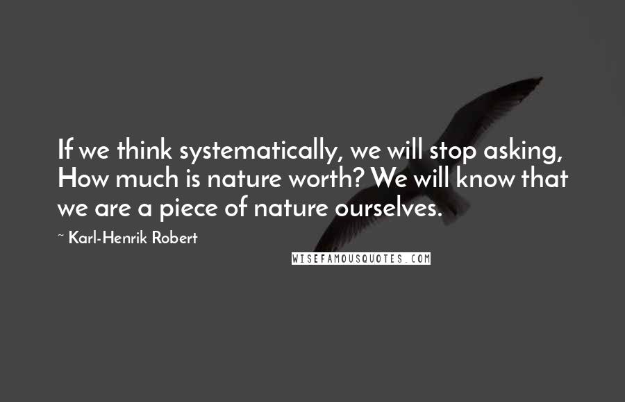 Karl-Henrik Robert Quotes: If we think systematically, we will stop asking, How much is nature worth? We will know that we are a piece of nature ourselves.