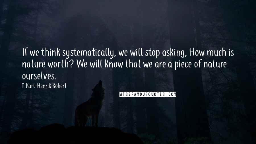 Karl-Henrik Robert Quotes: If we think systematically, we will stop asking, How much is nature worth? We will know that we are a piece of nature ourselves.