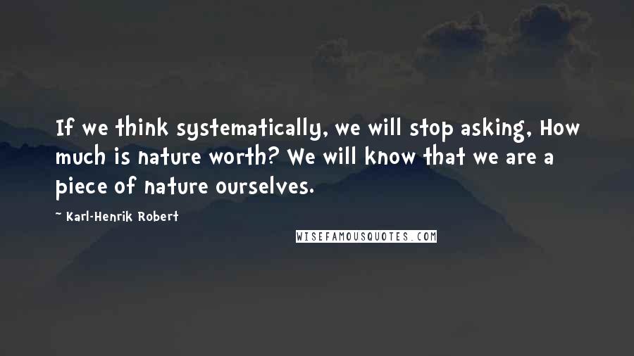 Karl-Henrik Robert Quotes: If we think systematically, we will stop asking, How much is nature worth? We will know that we are a piece of nature ourselves.