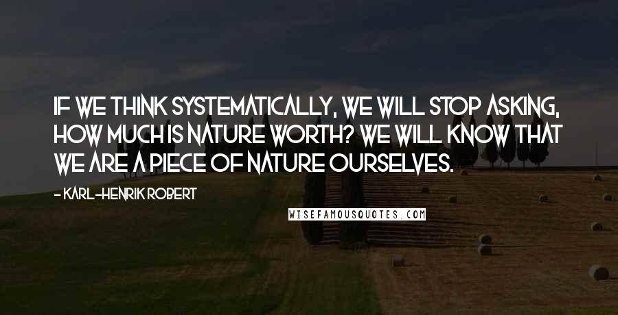 Karl-Henrik Robert Quotes: If we think systematically, we will stop asking, How much is nature worth? We will know that we are a piece of nature ourselves.