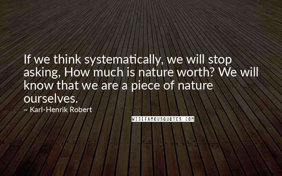 Karl-Henrik Robert Quotes: If we think systematically, we will stop asking, How much is nature worth? We will know that we are a piece of nature ourselves.