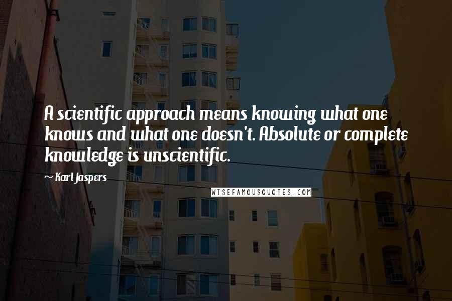 Karl Jaspers Quotes: A scientific approach means knowing what one knows and what one doesn't. Absolute or complete knowledge is unscientific.