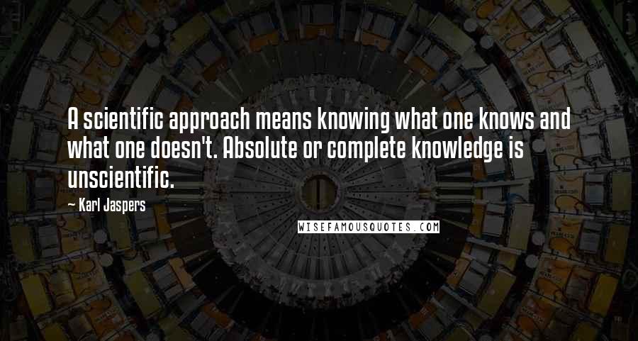 Karl Jaspers Quotes: A scientific approach means knowing what one knows and what one doesn't. Absolute or complete knowledge is unscientific.