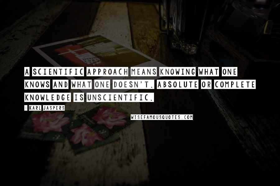 Karl Jaspers Quotes: A scientific approach means knowing what one knows and what one doesn't. Absolute or complete knowledge is unscientific.