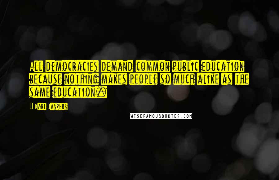 Karl Jaspers Quotes: All democracies demand common public education because nothing makes people so much alike as the same education.