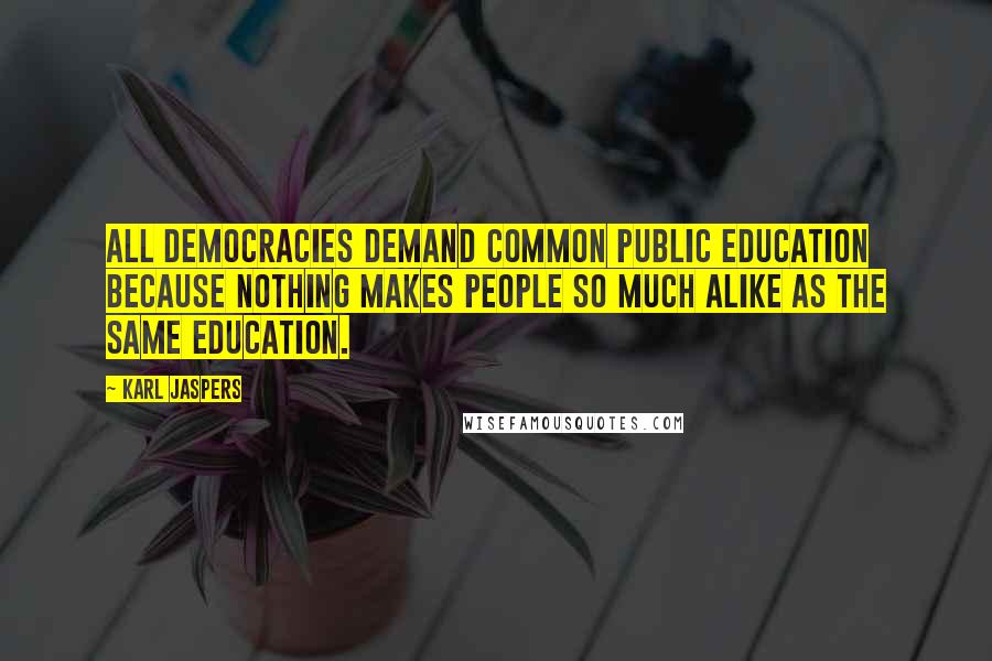 Karl Jaspers Quotes: All democracies demand common public education because nothing makes people so much alike as the same education.