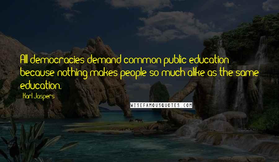 Karl Jaspers Quotes: All democracies demand common public education because nothing makes people so much alike as the same education.