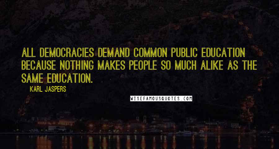 Karl Jaspers Quotes: All democracies demand common public education because nothing makes people so much alike as the same education.