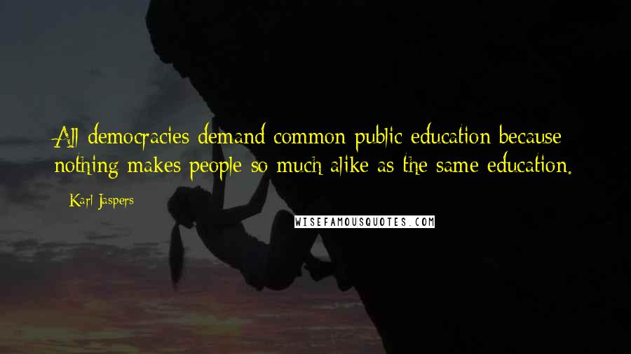 Karl Jaspers Quotes: All democracies demand common public education because nothing makes people so much alike as the same education.