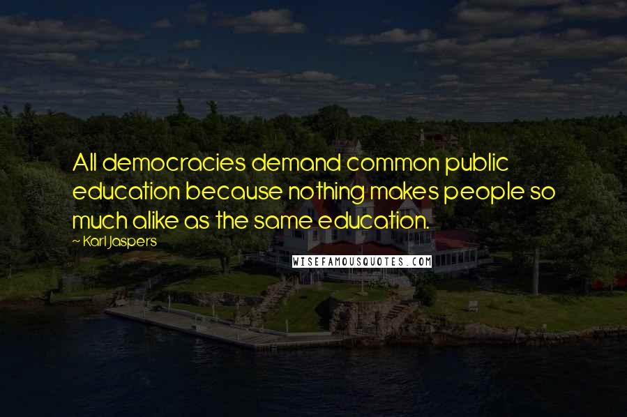 Karl Jaspers Quotes: All democracies demand common public education because nothing makes people so much alike as the same education.