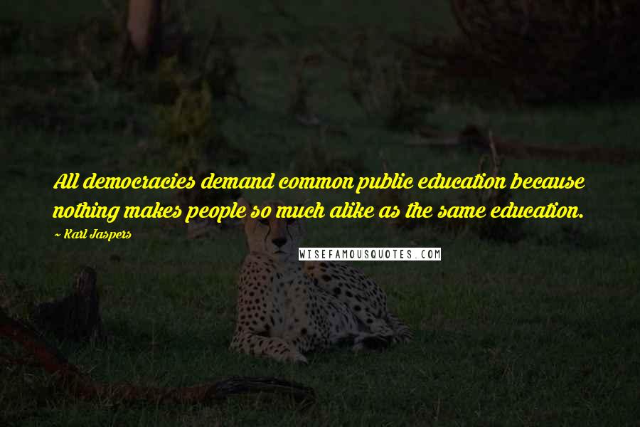 Karl Jaspers Quotes: All democracies demand common public education because nothing makes people so much alike as the same education.