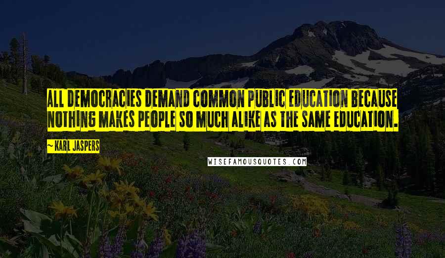 Karl Jaspers Quotes: All democracies demand common public education because nothing makes people so much alike as the same education.