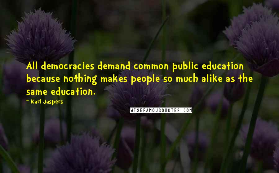 Karl Jaspers Quotes: All democracies demand common public education because nothing makes people so much alike as the same education.