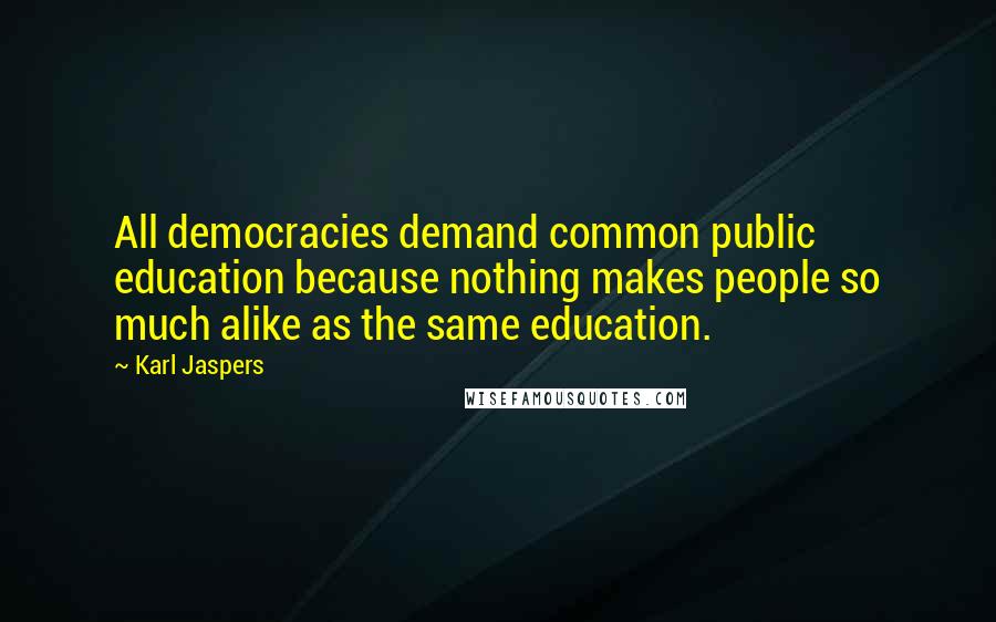 Karl Jaspers Quotes: All democracies demand common public education because nothing makes people so much alike as the same education.