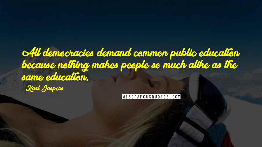 Karl Jaspers Quotes: All democracies demand common public education because nothing makes people so much alike as the same education.