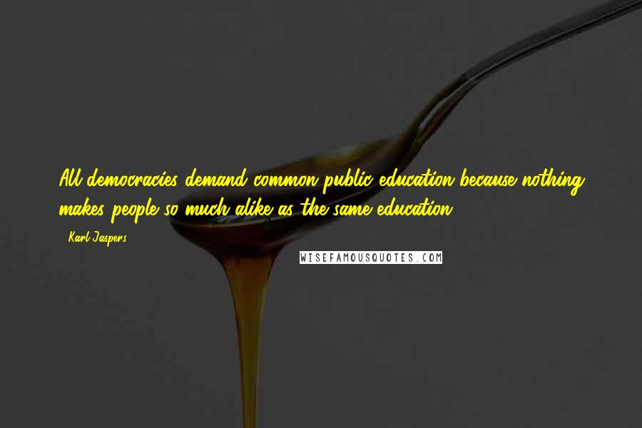 Karl Jaspers Quotes: All democracies demand common public education because nothing makes people so much alike as the same education.