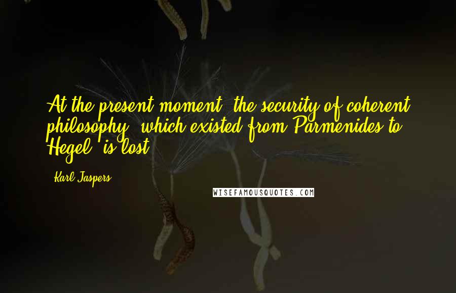 Karl Jaspers Quotes: At the present moment, the security of coherent philosophy, which existed from Parmenides to Hegel, is lost.