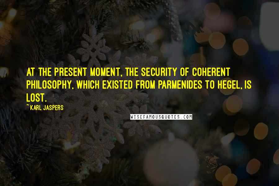 Karl Jaspers Quotes: At the present moment, the security of coherent philosophy, which existed from Parmenides to Hegel, is lost.