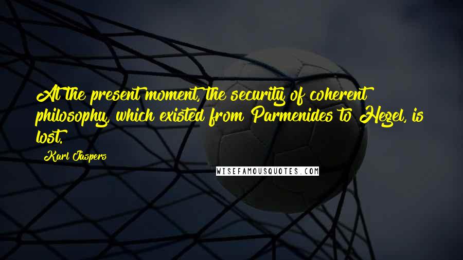 Karl Jaspers Quotes: At the present moment, the security of coherent philosophy, which existed from Parmenides to Hegel, is lost.