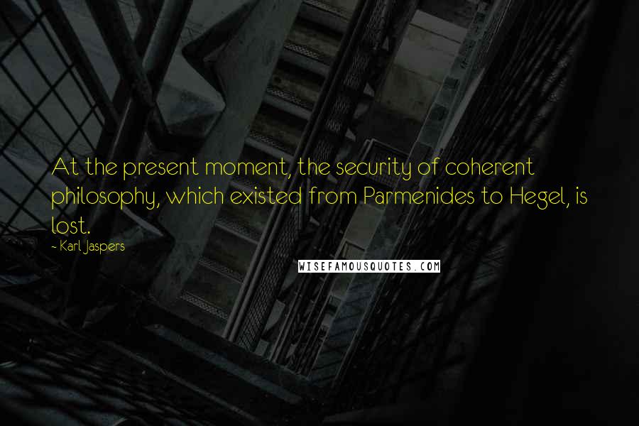 Karl Jaspers Quotes: At the present moment, the security of coherent philosophy, which existed from Parmenides to Hegel, is lost.