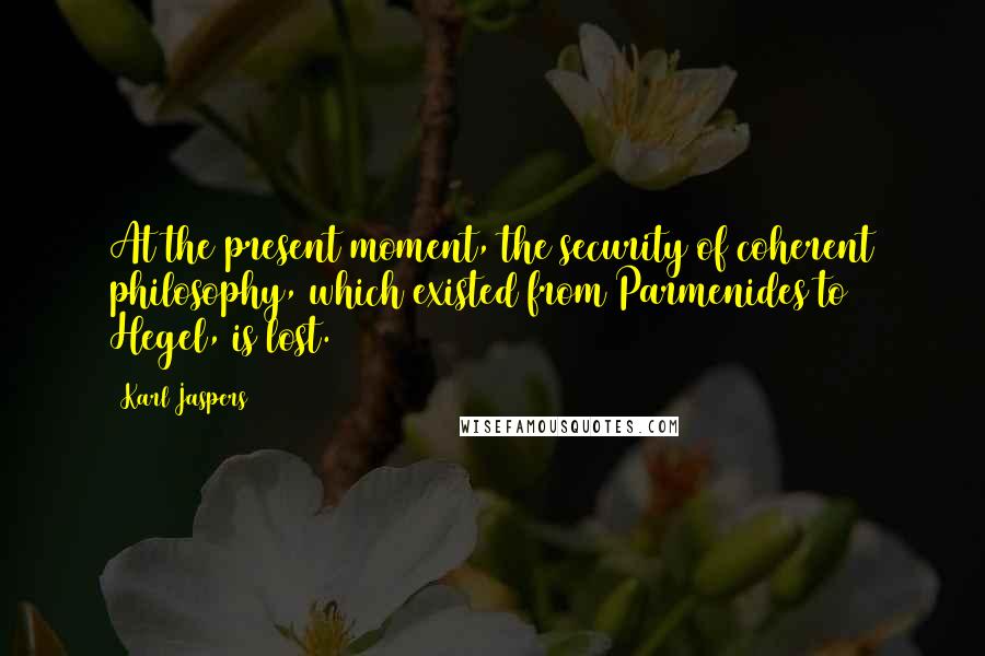 Karl Jaspers Quotes: At the present moment, the security of coherent philosophy, which existed from Parmenides to Hegel, is lost.