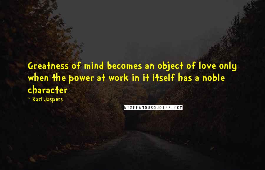 Karl Jaspers Quotes: Greatness of mind becomes an object of love only when the power at work in it itself has a noble character