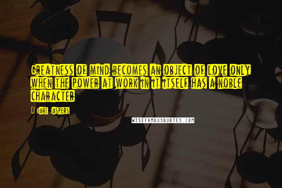 Karl Jaspers Quotes: Greatness of mind becomes an object of love only when the power at work in it itself has a noble character