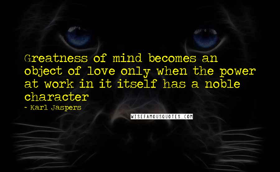 Karl Jaspers Quotes: Greatness of mind becomes an object of love only when the power at work in it itself has a noble character