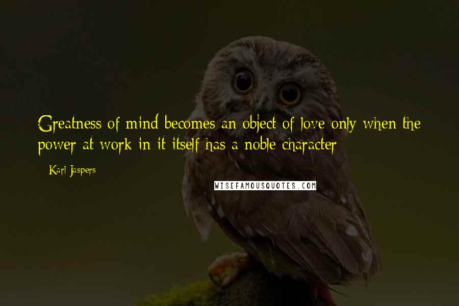 Karl Jaspers Quotes: Greatness of mind becomes an object of love only when the power at work in it itself has a noble character