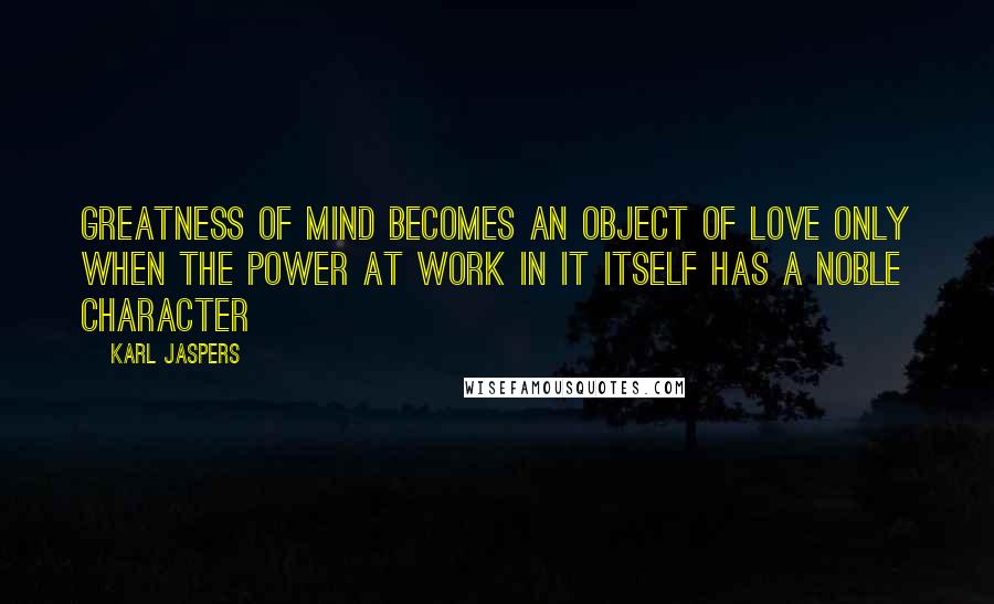 Karl Jaspers Quotes: Greatness of mind becomes an object of love only when the power at work in it itself has a noble character