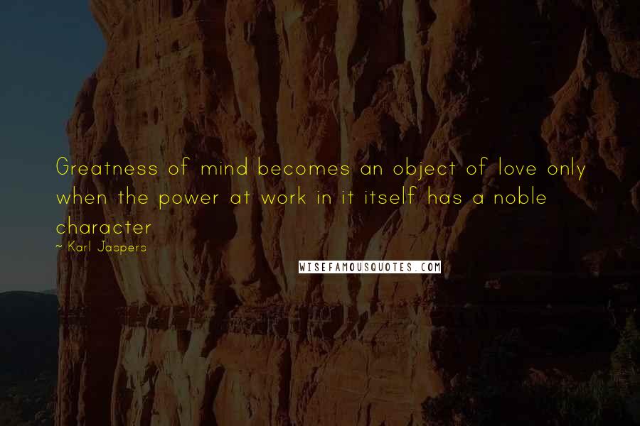 Karl Jaspers Quotes: Greatness of mind becomes an object of love only when the power at work in it itself has a noble character