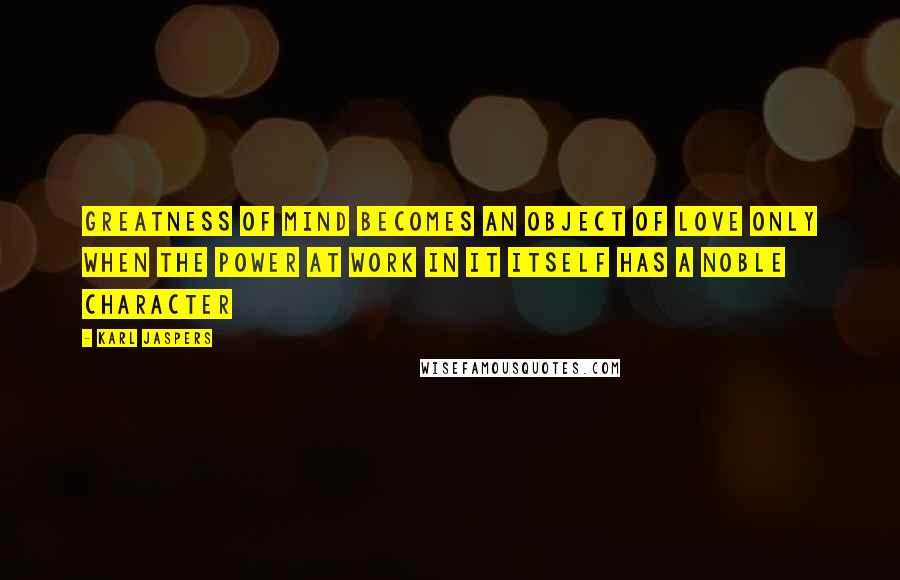 Karl Jaspers Quotes: Greatness of mind becomes an object of love only when the power at work in it itself has a noble character