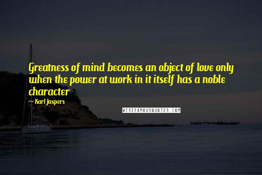 Karl Jaspers Quotes: Greatness of mind becomes an object of love only when the power at work in it itself has a noble character