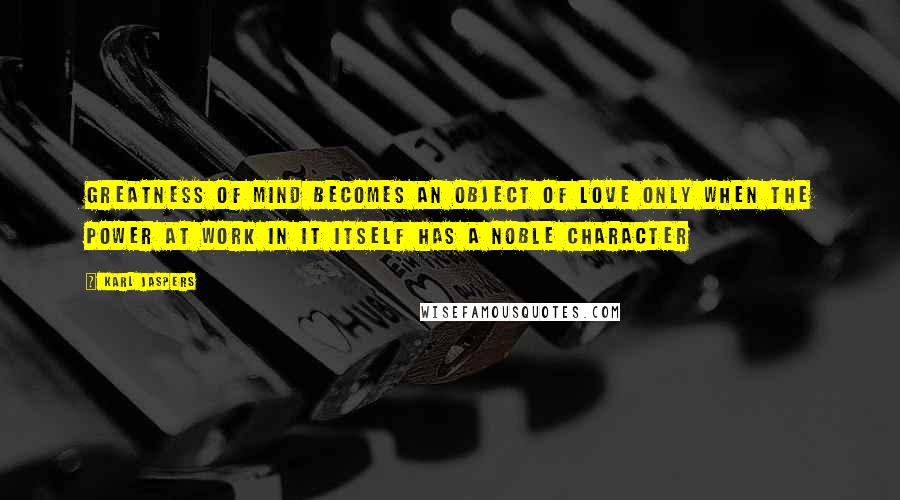 Karl Jaspers Quotes: Greatness of mind becomes an object of love only when the power at work in it itself has a noble character