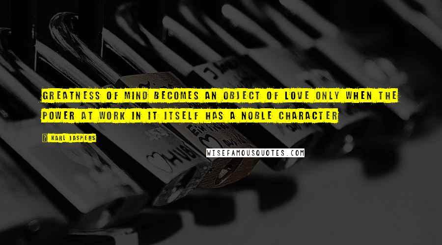 Karl Jaspers Quotes: Greatness of mind becomes an object of love only when the power at work in it itself has a noble character