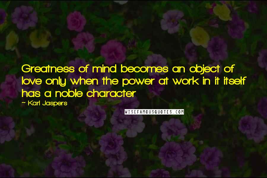 Karl Jaspers Quotes: Greatness of mind becomes an object of love only when the power at work in it itself has a noble character