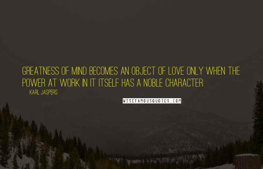 Karl Jaspers Quotes: Greatness of mind becomes an object of love only when the power at work in it itself has a noble character
