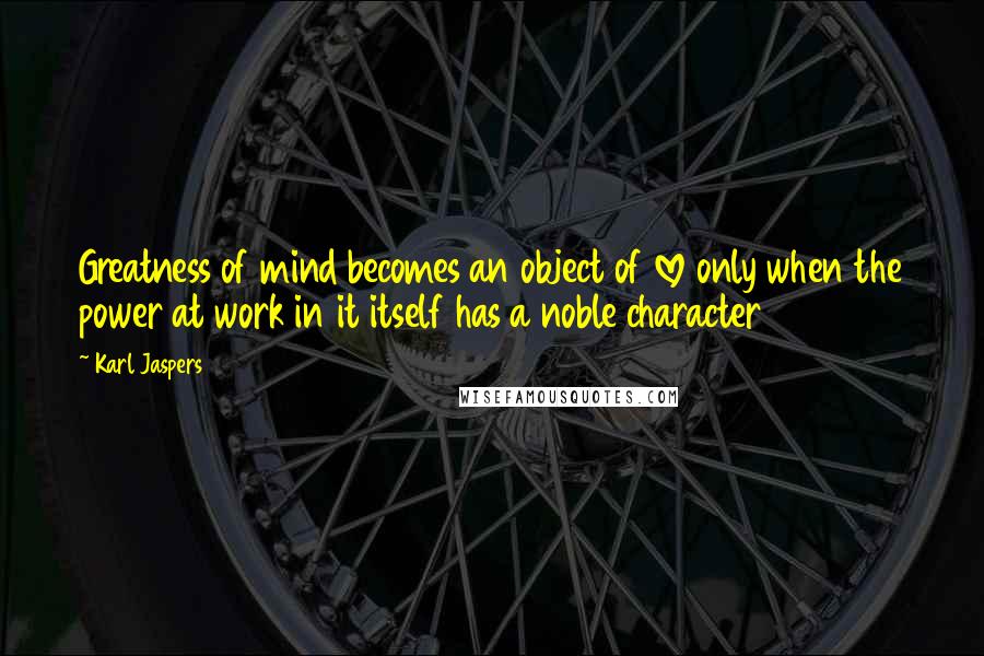 Karl Jaspers Quotes: Greatness of mind becomes an object of love only when the power at work in it itself has a noble character