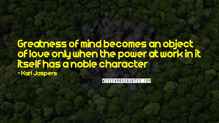 Karl Jaspers Quotes: Greatness of mind becomes an object of love only when the power at work in it itself has a noble character