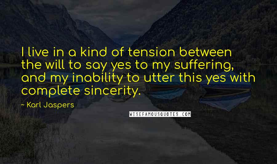 Karl Jaspers Quotes: I live in a kind of tension between the will to say yes to my suffering, and my inability to utter this yes with complete sincerity.