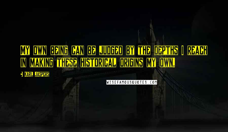 Karl Jaspers Quotes: My own being can be judged by the depths I reach in making these historical origins my own.