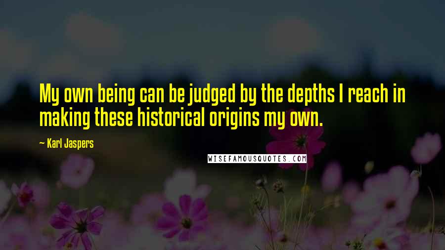 Karl Jaspers Quotes: My own being can be judged by the depths I reach in making these historical origins my own.