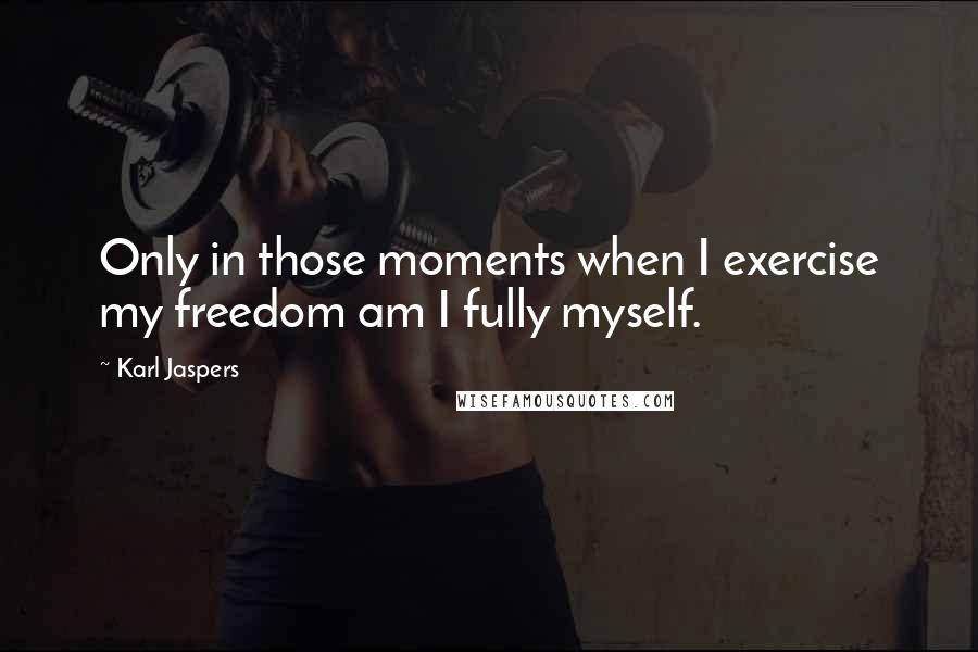 Karl Jaspers Quotes: Only in those moments when I exercise my freedom am I fully myself.