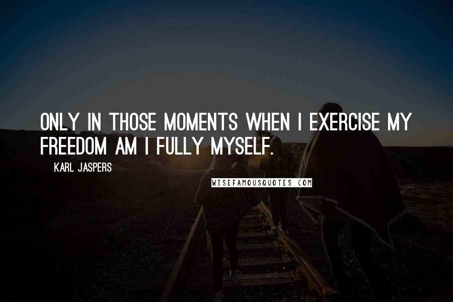 Karl Jaspers Quotes: Only in those moments when I exercise my freedom am I fully myself.