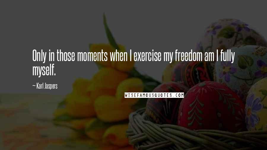 Karl Jaspers Quotes: Only in those moments when I exercise my freedom am I fully myself.