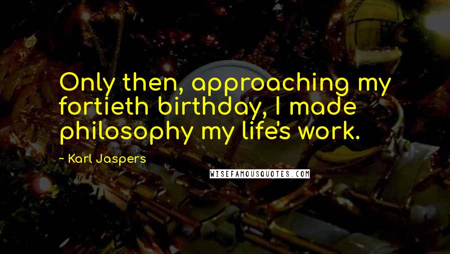 Karl Jaspers Quotes: Only then, approaching my fortieth birthday, I made philosophy my life's work.